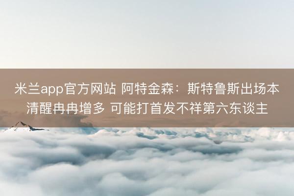 米兰app官方网站 阿特金森：斯特鲁斯出场本清醒冉冉增多 可能打首发不祥第六东谈主