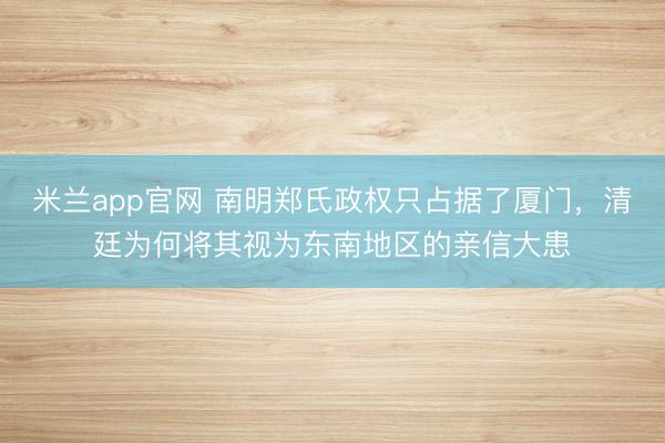 米兰app官网 南明郑氏政权只占据了厦门，清廷为何将其视为东南地区的亲信大患