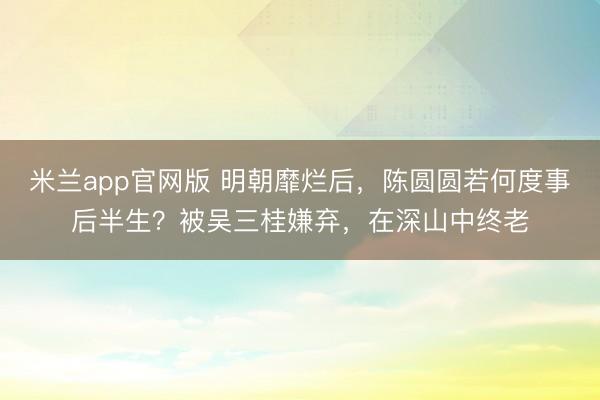 米兰app官网版 明朝靡烂后，陈圆圆若何度事后半生？被吴三桂嫌弃，在深山中终老