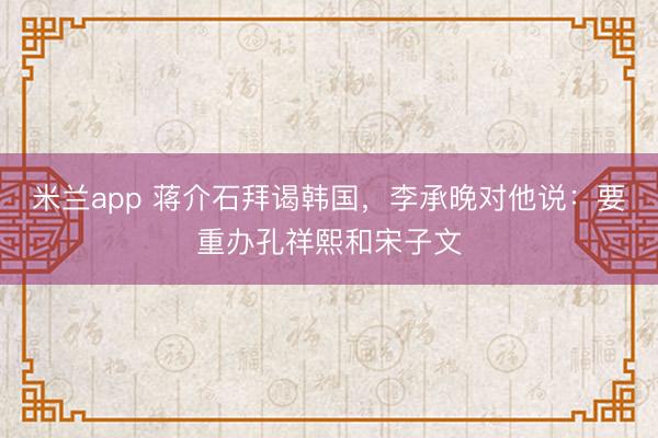 米兰app 蒋介石拜谒韩国，李承晚对他说：要重办孔祥熙和宋子文