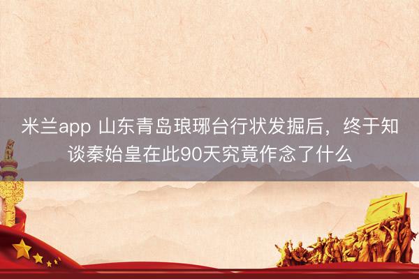 米兰app 山东青岛琅琊台行状发掘后，终于知谈秦始皇在此90天究竟作念了什么