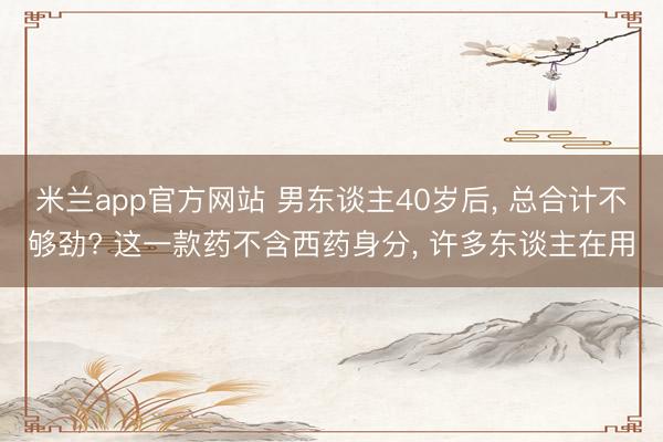 米兰app官方网站 男东谈主40岁后, 总合计不够劲? 这一款药不含西药身分, 许多东谈主在用