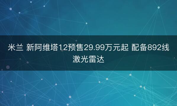 米兰 新阿维塔12预售29.99万元起 配备892线激光雷达