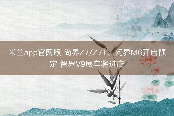 米兰app官网版 尚界Z7/Z7T、问界M6开启预定 智界V9展车将进店