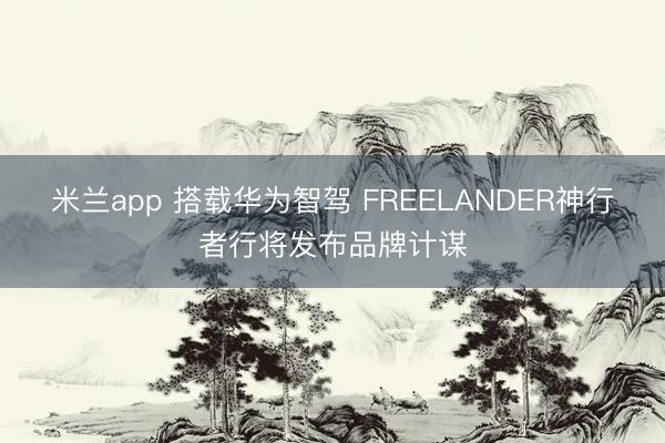 米兰app 搭载华为智驾 FREELANDER神行者行将发布品牌计谋