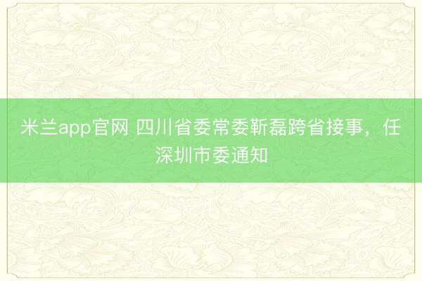 米兰app官网 四川省委常委靳磊跨省接事，任深圳市委通知
