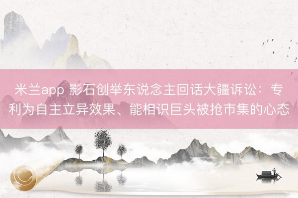 米兰app 影石创举东说念主回话大疆诉讼：专利为自主立异效果、能相识巨头被抢市集的心态