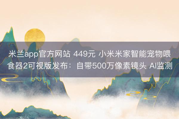 米兰app官方网站 449元 小米米家智能宠物喂食器2可视版发布：自带500万像素镜头 AI监测