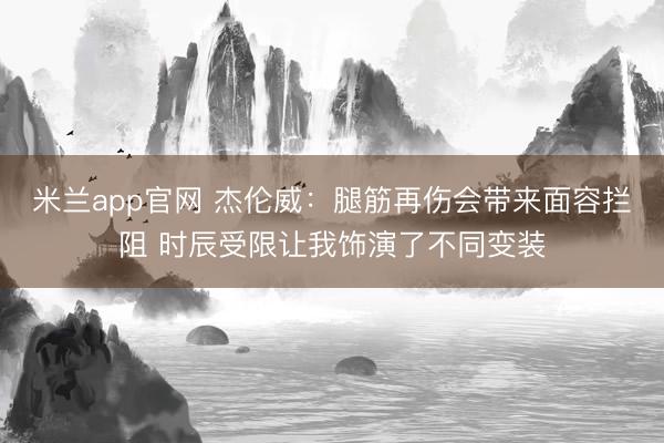 米兰app官网 杰伦威：腿筋再伤会带来面容拦阻 时辰受限让我饰演了不同变装