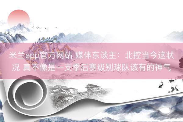 米兰app官方网站 媒体东谈主：北控当今这状况 真不像是一支季后赛级别球队该有的神气