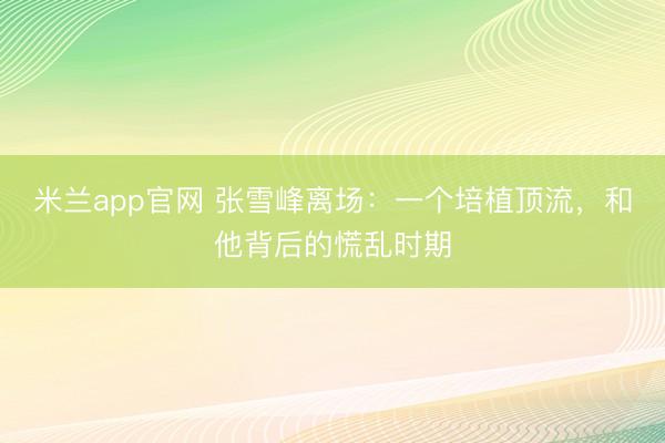 米兰app官网 张雪峰离场：一个培植顶流，和他背后的慌乱时期