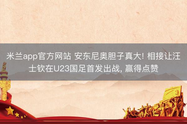 米兰app官方网站 安东尼奥胆子真大! 相接让汪士钦在U23国足首发出战, 赢得点赞