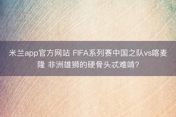 米兰app官方网站 FIFA系列赛中国之队vs喀麦隆 非洲雄狮的硬骨头忒难啃?