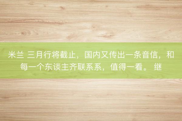 米兰 三月行将截止,国内又传出一条音信,和每一个东谈主齐联系系,值得一看。 继