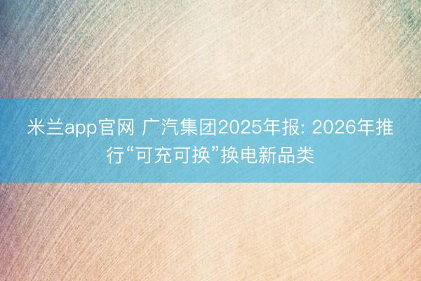 米兰app官网 广汽集团2025年报: 2026年推行“可充可换”换电新品类