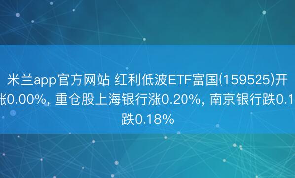 米兰app官方网站 红利低波ETF富国(159525)开盘涨0.00%， 重仓股上海银行涨0.20%， 南京银行跌0.18%