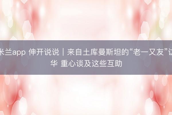 米兰app 伸开说说｜来自土库曼斯坦的“老一又友”访华 重心谈及这些互助