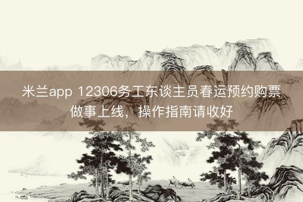 米兰app 12306务工东谈主员春运预约购票做事上线，操作指南请收好