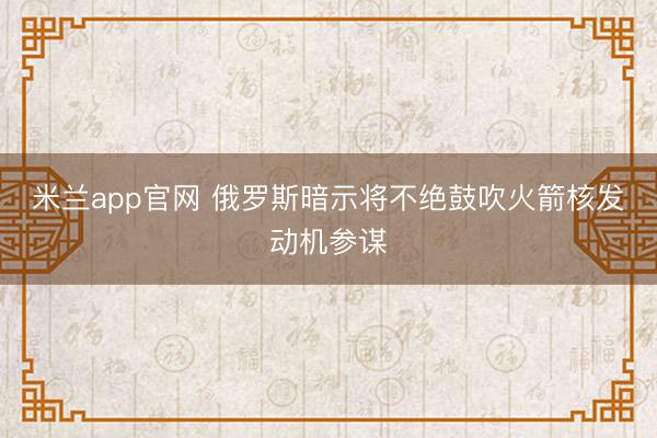 米兰app官网 俄罗斯暗示将不绝鼓吹火箭核发动机参谋