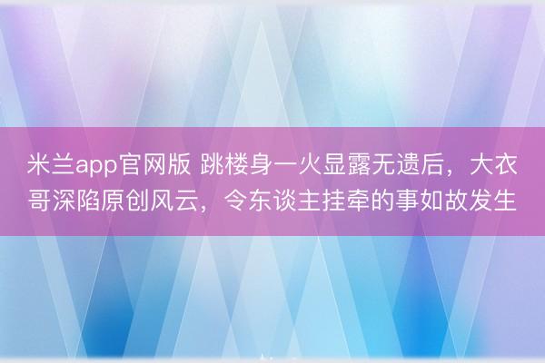 米兰app官网版 跳楼身一火显露无遗后，大衣哥深陷原创风云，令东谈主挂牵的事如故发生