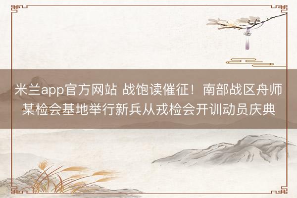 米兰app官方网站 战饱读催征!南部战区舟师某检会基地举行新兵从戎检会开训动员庆典