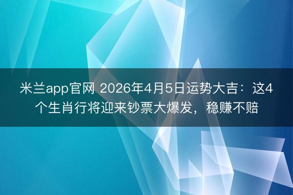 米兰app官网 2026年4月5日运势大吉：这4个生肖行将迎来钞票大爆发，稳赚不赔