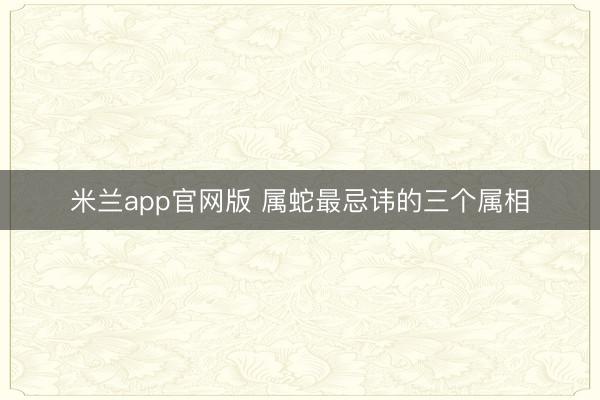 米兰app官网版 属蛇最忌讳的三个属相