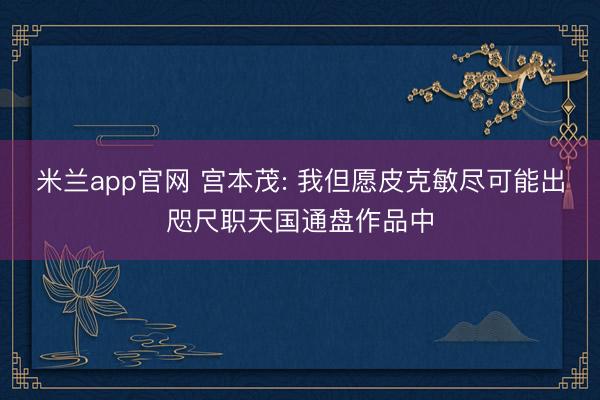 米兰app官网 宫本茂: 我但愿皮克敏尽可能出咫尺职天国通盘作品中