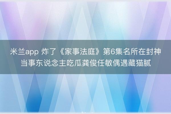 米兰app 炸了《家事法庭》第6集名所在封神当事东说念主吃瓜龚俊任敏偶遇藏猫腻