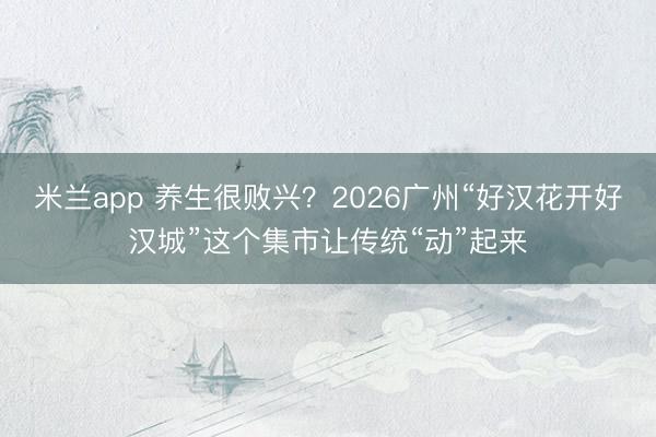 米兰app 养生很败兴？2026广州“好汉花开好汉城”这个集市让传统“动”起来