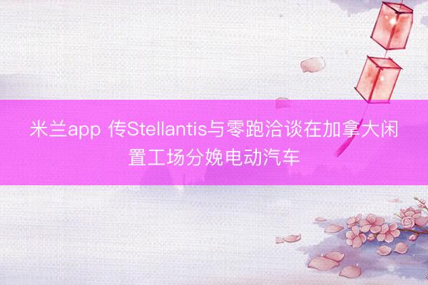 米兰app 传Stellantis与零跑洽谈在加拿大闲置工场分娩电动汽车