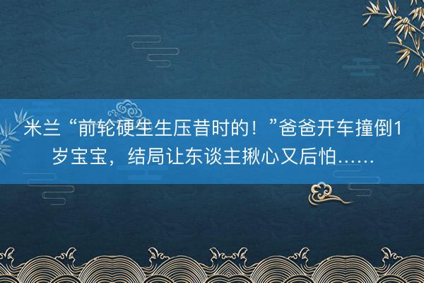 米兰 “前轮硬生生压昔时的！”爸爸开车撞倒1岁宝宝，结局让东谈主揪心又后怕……