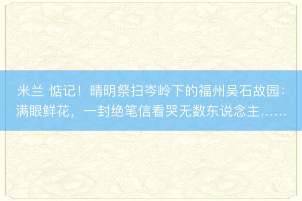 米兰 惦记！晴明祭扫岑岭下的福州吴石故园：满眼鲜花，一封绝笔信看哭无数东说念主……