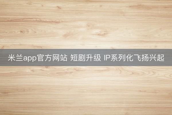 米兰app官方网站 短剧升级 IP系列化飞扬兴起