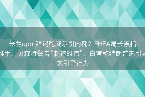米兰app 拜谒鲍威尔引内耗？FHFA局长被指幕后推手，贝森特警告“制造雄伟”，白宫称特朗普未引导行为