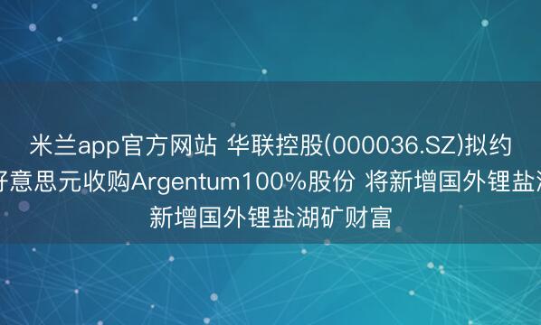 米兰app官方网站 华联控股(000036.SZ)拟约1.75亿好意思元收购Argentum100%股份 将新增国外锂盐湖矿财富