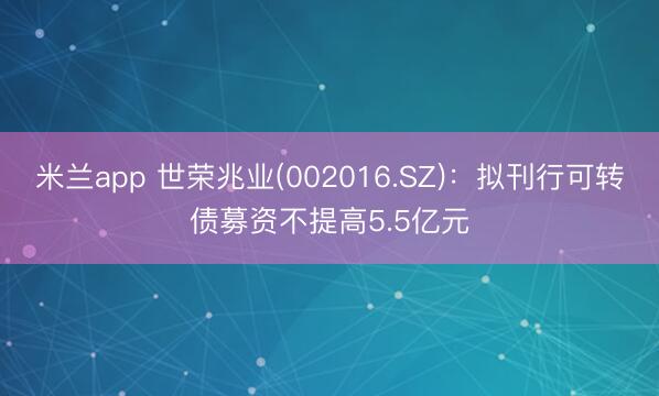 米兰app 世荣兆业(002016.SZ)：拟刊行可转债募资不提高5.5亿元