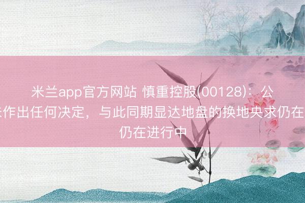 米兰app官方网站 慎重控股(00128)：公司尚未作出任何决定，与此同期显达地盘的换地央求仍在进行中