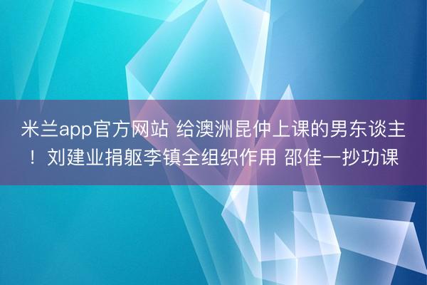 米兰app官方网站 给澳洲昆仲上课的男东谈主！刘建业捐躯李镇全组织作用 邵佳一抄功课