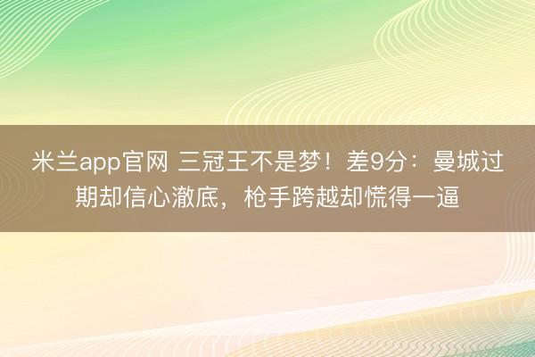 米兰app官网 三冠王不是梦!差9分:曼城过期却信心澈底,枪手跨越却慌得一逼
