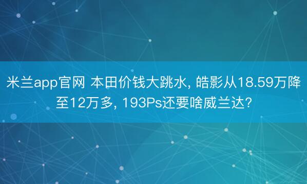 米兰app官网 本田价钱大跳水， 皓影从18.59万降至12万多， 193Ps还要啥威兰达?