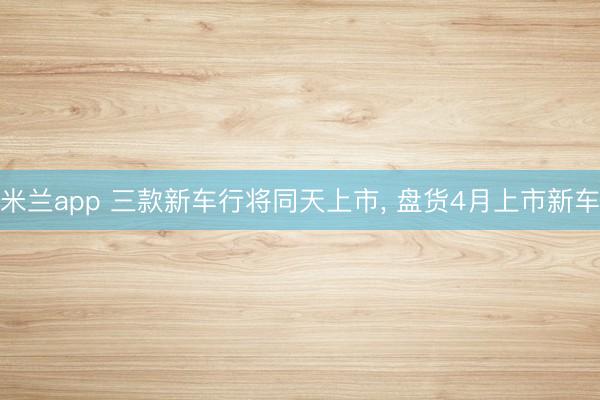米兰app 三款新车行将同天上市, 盘货4月上市新车