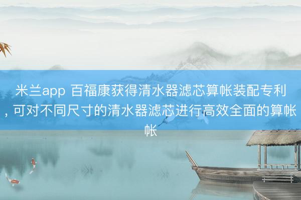 米兰app 百福康获得清水器滤芯算帐装配专利, 可对不同尺寸的清水器滤芯进行高效全面的算帐