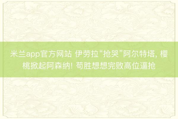 米兰app官方网站 伊劳拉“抢哭”阿尔特塔, 樱桃掀起阿森纳! 苟胜想想完败高位逼抢