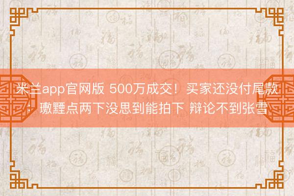 米兰app官网版 500万成交！买家还没付尾款：璷黫点两下没思到能拍下 辩论不到张雪