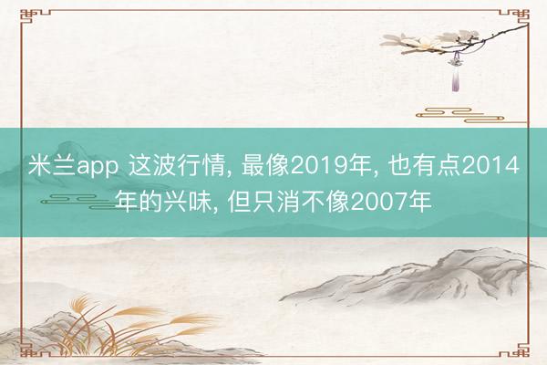米兰app 这波行情, 最像2019年, 也有点2014年的兴味, 但只消不像2007年
