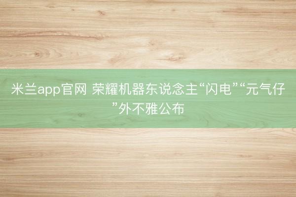 米兰app官网 荣耀机器东说念主“闪电”“元气仔”外不雅公布