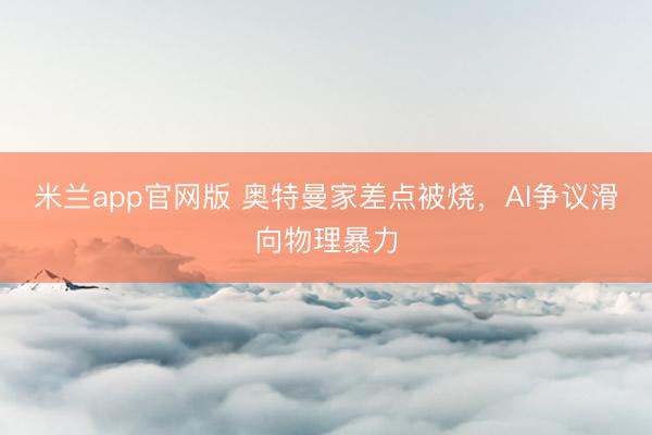 米兰app官网版 奥特曼家差点被烧，AI争议滑向物理暴力