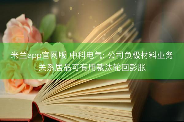 米兰app官网版 中科电气: 公司负极材料业务关系居品可有用裁汰轮回彭胀