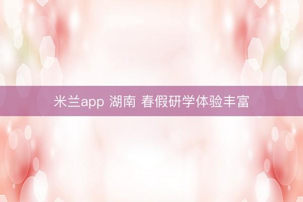 米兰app 湖南 春假研学体验丰富